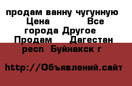  продам ванну чугунную › Цена ­ 7 000 - Все города Другое » Продам   . Дагестан респ.,Буйнакск г.